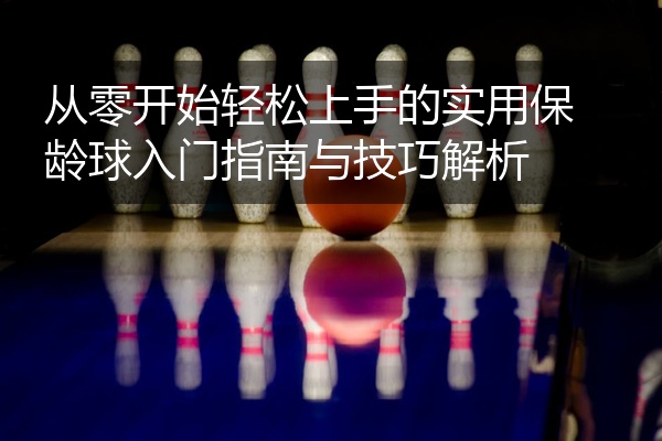 从零开始轻松上手的实用保龄球入门指南与技巧解析