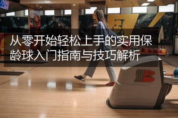 从零开始轻松上手的实用保龄球入门指南与技巧解析