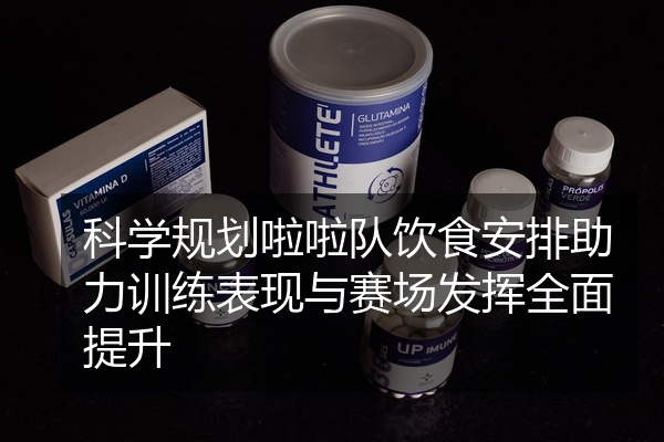 科学规划啦啦队饮食安排助力训练表现与赛场发挥全面提升