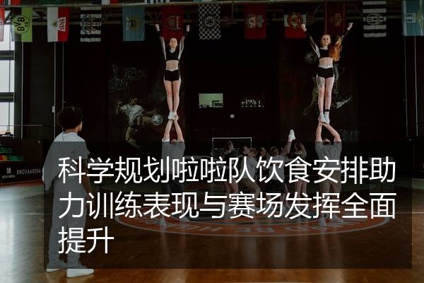科学规划啦啦队饮食安排助力训练表现与赛场发挥全面提升