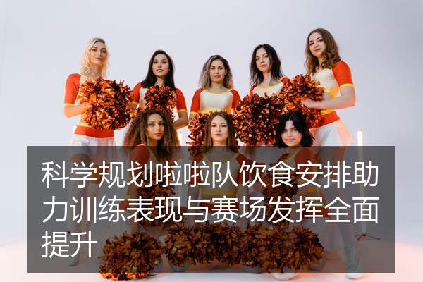 科学规划啦啦队饮食安排助力训练表现与赛场发挥全面提升