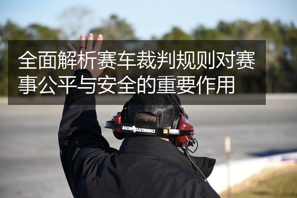 全面解析赛车裁判规则对赛事公平与安全的重要作用
