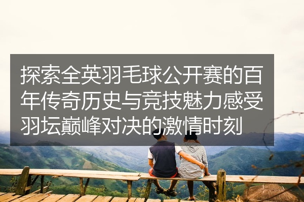 探索全英羽毛球公开赛的百年传奇历史与竞技魅力感受羽坛巅峰对决的激情时刻