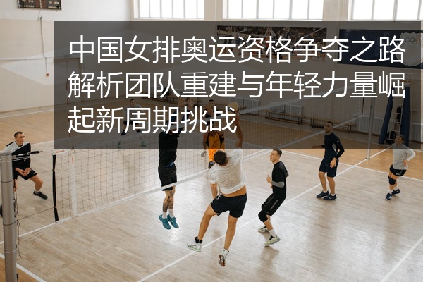 中国女排奥运资格争夺之路解析团队重建与年轻力量崛起新周期挑战