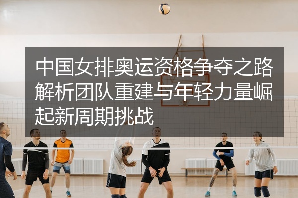 中国女排奥运资格争夺之路解析团队重建与年轻力量崛起新周期挑战