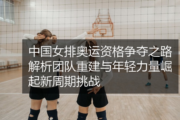 中国女排奥运资格争夺之路解析团队重建与年轻力量崛起新周期挑战