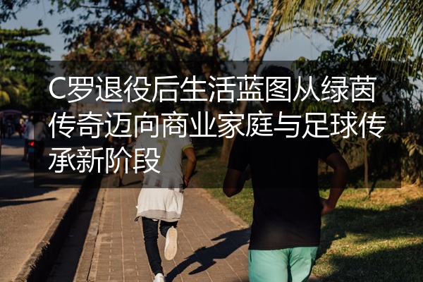 C罗退役后生活蓝图从绿茵传奇迈向商业家庭与足球传承新阶段