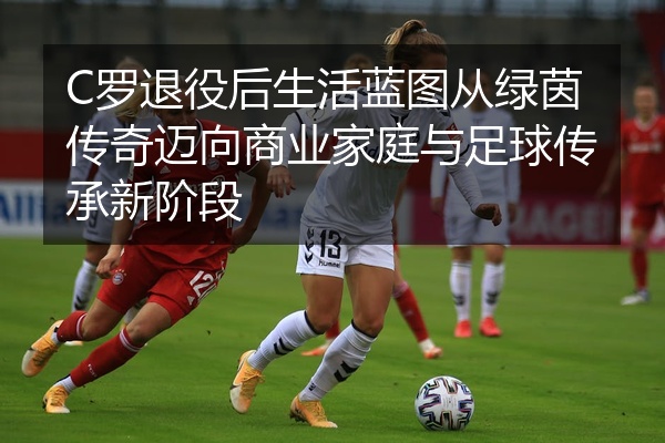 C罗退役后生活蓝图从绿茵传奇迈向商业家庭与足球传承新阶段