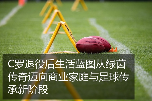 C罗退役后生活蓝图从绿茵传奇迈向商业家庭与足球传承新阶段
