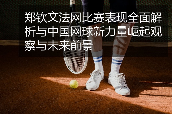 郑钦文法网比赛表现全面解析与中国网球新力量崛起观察与未来前景