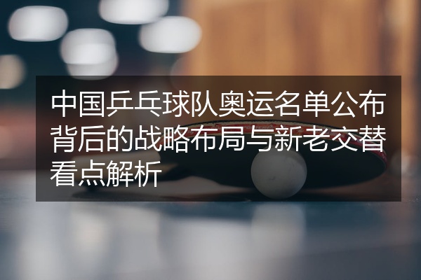 中国乒乓球队奥运名单公布背后的战略布局与新老交替看点解析