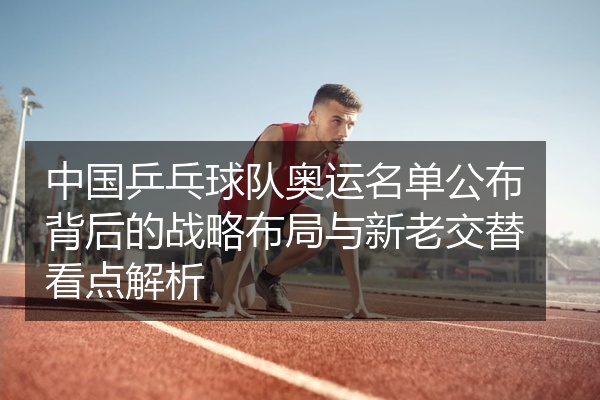 中国乒乓球队奥运名单公布背后的战略布局与新老交替看点解析