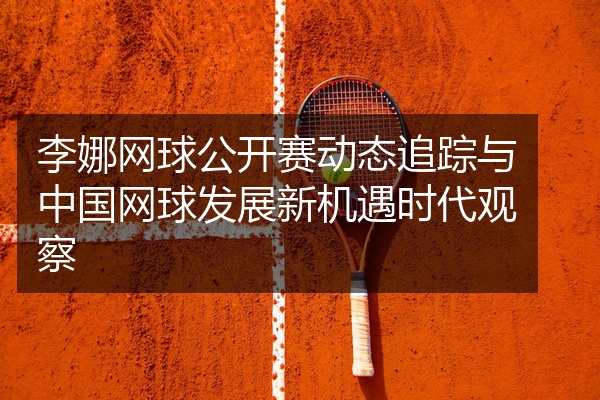 李娜网球公开赛动态追踪与中国网球发展新机遇时代观察