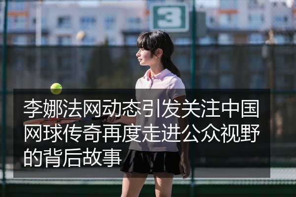 李娜法网动态引发关注中国网球传奇再度走进公众视野的背后故事