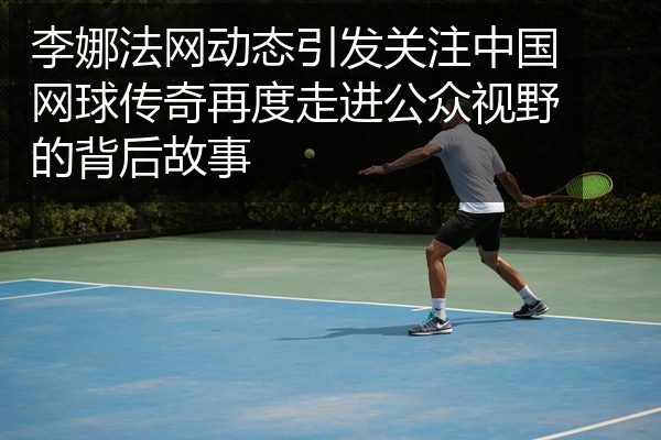 李娜法网动态引发关注中国网球传奇再度走进公众视野的背后故事