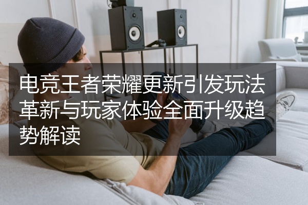 电竞王者荣耀更新引发玩法革新与玩家体验全面升级趋势解读