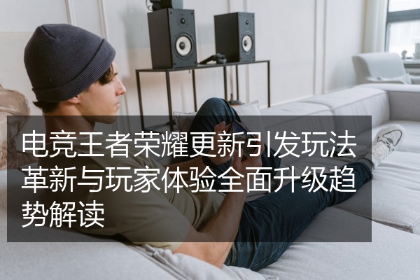 电竞王者荣耀更新引发玩法革新与玩家体验全面升级趋势解读