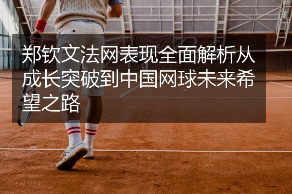 郑钦文法网表现全面解析从成长突破到中国网球未来希望之路