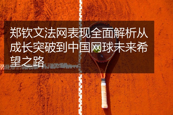 郑钦文法网表现全面解析从成长突破到中国网球未来希望之路