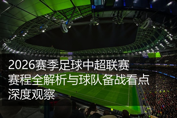 2026赛季足球中超联赛赛程全解析与球队备战看点深度观察