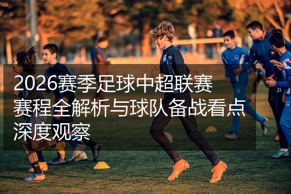 2026赛季足球中超联赛赛程全解析与球队备战看点深度观察