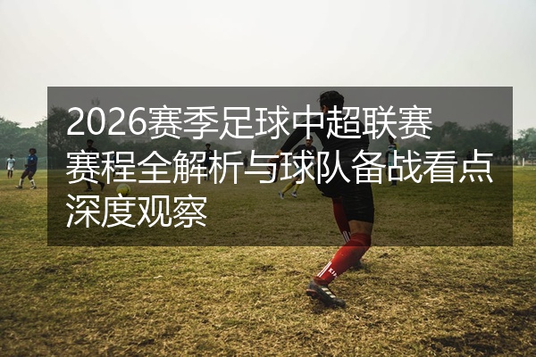 2026赛季足球中超联赛赛程全解析与球队备战看点深度观察