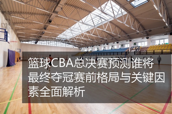 篮球CBA总决赛预测谁将最终夺冠赛前格局与关键因素全面解析
