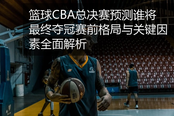 篮球CBA总决赛预测谁将最终夺冠赛前格局与关键因素全面解析