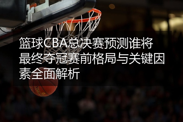 篮球CBA总决赛预测谁将最终夺冠赛前格局与关键因素全面解析