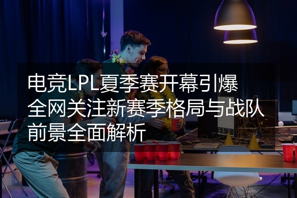 电竞LPL夏季赛开幕引爆全网关注新赛季格局与战队前景全面解析