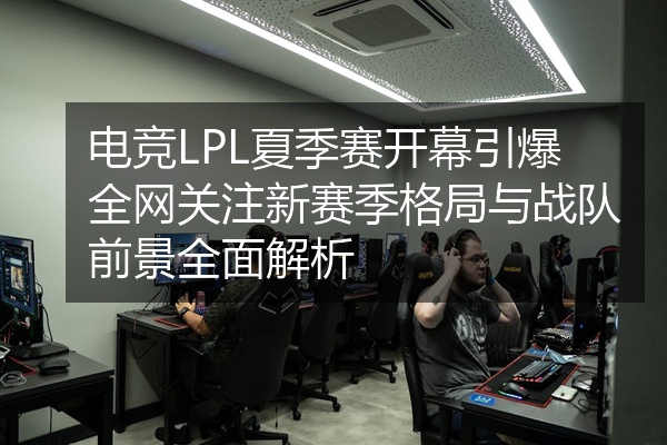电竞LPL夏季赛开幕引爆全网关注新赛季格局与战队前景全面解析