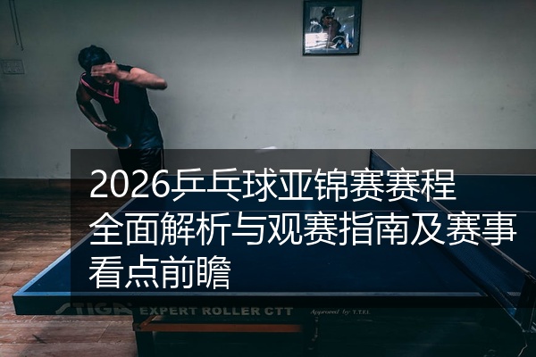 2026乒乓球亚锦赛赛程全面解析与观赛指南及赛事看点前瞻