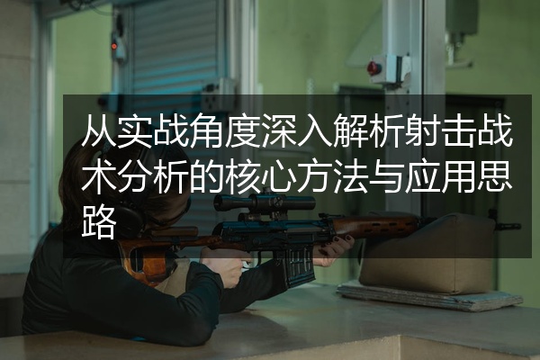 从实战角度深入解析射击战术分析的核心方法与应用思路