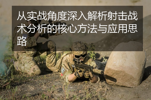 从实战角度深入解析射击战术分析的核心方法与应用思路