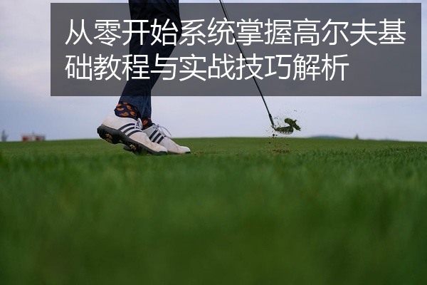 从零开始系统掌握高尔夫基础教程与实战技巧解析
