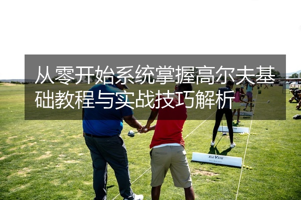 从零开始系统掌握高尔夫基础教程与实战技巧解析
