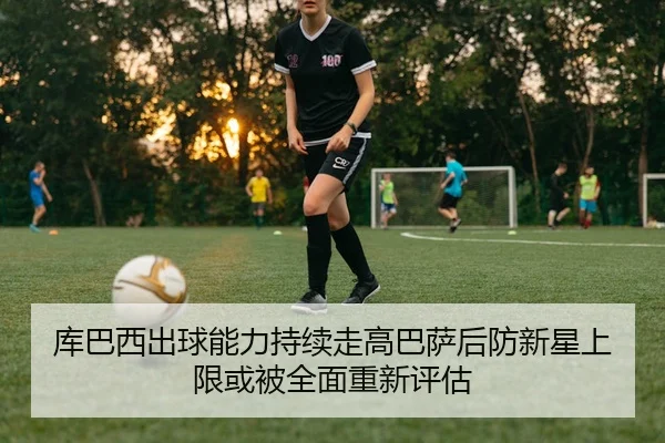 库巴西出球能力持续走高巴萨后防新星上限或被全面重新评估