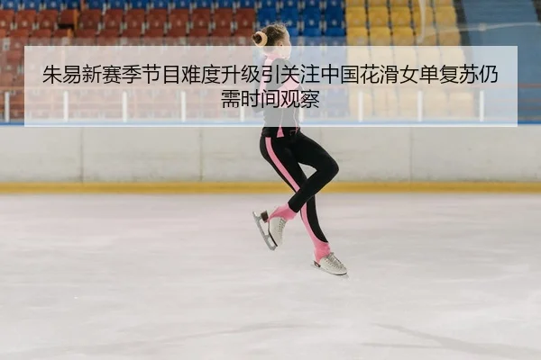 朱易新赛季节目难度升级引关注中国花滑女单复苏仍需时间观察