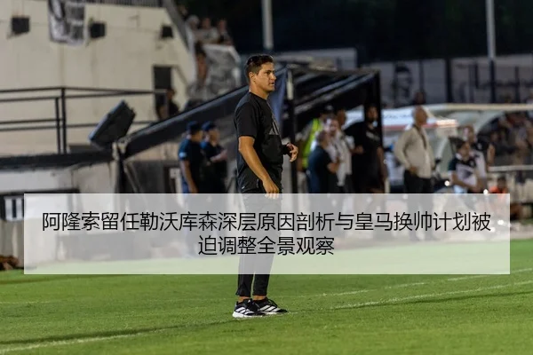 阿隆索留任勒沃库森深层原因剖析与皇马换帅计划被迫调整全景观察